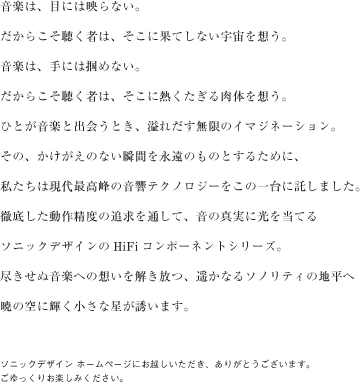 音楽は、目には映らない。だからこそ聴く者は、そこに果てしない宇宙を想う。音楽は、手には掴めない。だからこそ聴く者は、そこに熱くたぎる肉体を想う。ひとが音楽と出会うとき、溢れだす無限のイマジネーション。その、かけがえのない瞬間を永遠のものとするために、私たちは現代最高峰の音響テクノロジーをこの一台に託しました。徹底した動作精度の追求を通して、音の真実に光を当てるソニックデザインのHiFiコンポーネントシリーズ。尽きせぬ音楽への想いを解き放つ、遥かなるソノリティの地平へ暁の空に輝く小さな星が誘います。ソニックデザイン ホームページにお越しいただき、ありがとうございます。ごゆっくりお楽しみください。