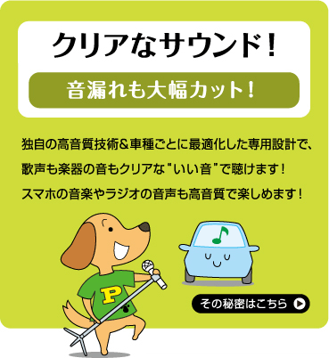 クリアなサウンド！ 音漏れも大幅カット！ 独自の高音質技術＆車種ごとに最適化した専用設計で、歌声も楽器の音もクリアな“いい音”で聴けます！ スマホの音楽やラジオの音声も高音質で楽しめます！その秘密はこちら