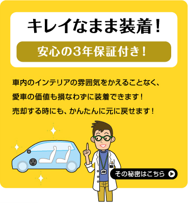 キレイなまま装着！ 安心の3年保証付き！ 車内のインテリアの雰囲気をかえることなく、愛車の価値も損なわずに装着できます！ 売却する時にも、かんたんに元に戻せます！ その秘密はこちら