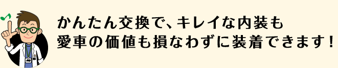 かんたん交換で、キレイな内装も愛車の価値も損なわずに装着できます！