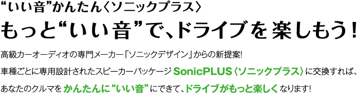 “いい音”かんたん〈ソニックプラス〉 もっと“いい音”でドライブを楽しもう！ SonicPLUSかんたんガイド 高級カーオーディオの専門メーカー「ソニックデザイン」からの新提案！ 車種ごとに専用設計されたスピーカーパッケージSonicPLUS〈ソニックプラス〉に交換すれば、あなたのクルマをかんたんに