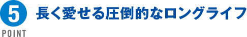 POINT5 長く愛せる圧倒的なロングライフ