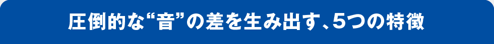 圧倒的な“音”の差を生み出す、5つの特徴