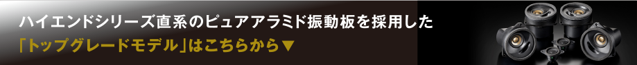 ハイエンドシリーズ直系のピュアアラミド振動板を採用した「トップグレードモデル」はこちらから