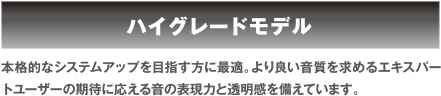 ハイグレードモデル 本格的なシステムアップを目指す方に最適。より良い音質を求めるエキスパートユーザーの期待に応える音の表現力と透明感を備えています。 