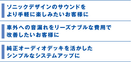 ソニックデザインのサウンドをより手軽に楽しみたいお客様に。車外への音漏れをリーズナブルな費用で改善したいお客様に。純正オーディオデッキを活かしたシンプルなシステムアップに