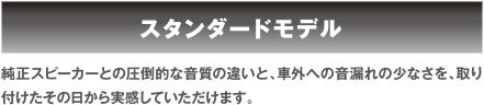 スタンダードモデル　純正スピーカーとの圧倒的な音質の違いと、車外への音漏れの少なさを、取り付けたその日から実感していただけます。