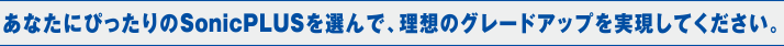 あなたにぴったりのSonicPLUSを選んで、理想のグレードアップを実現してください。