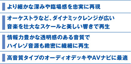 より細かな深みや臨場感を忠実に再現、オーケストラなど、ダイナミックレンジが広い、音楽を壮大なスケールと美しい響きで再生、情報力豊かな透明感のある音質で、ハイレゾ音源も緻密に繊細に再生、高音質タイプのオーディオデッキやAVナビに最適