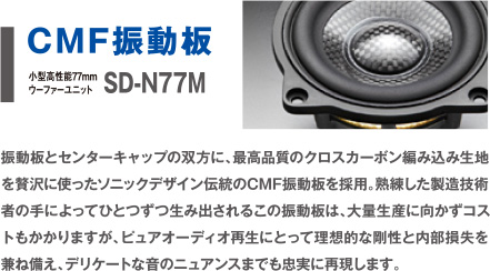 CMF振動板　SD-N77M 振動板とセンターキャップの双方に、最高品質のクロスカーボン編み込み生地を贅沢に使ったソニックデザイン伝統のCMF振動板を採用。熟練した製造技術者の手によってひとつずつ生み出されるこの振動板は、大量生産に向かずコストもかかりますが、ピュアオーディオ再生にとって理想的な剛性と内部損失を兼ね備え、デリケートな音のニュアンスまでも忠実に再現します。