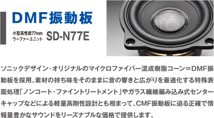 DMF振動板 SD-N77E ソニックデザイン・オリジナルのマイクロファイバー混成樹脂コーン＝DMF振動板を採用。素材の持ち味をそのままに音の響きと広がりを最適化する特殊表面処理「ノンコート・ファイントリートメント」やガラス繊維編み込み式センターキャップなどによる軽量高剛性設計とも相まって、CMF振動板に迫る正確で情報量豊かなサウンドをリーズナブルな価格で提供します。