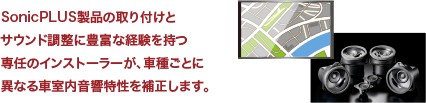 SonicPLUS製品の取り付けとサウンド調整に豊富な経験を持つ専任のインストーラーが、車種ごとに異なる車室内音響特性を補正します。