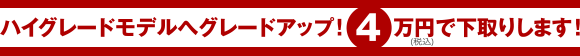ハイグレードモデルへグレードアップ!4万円で下取りします!
