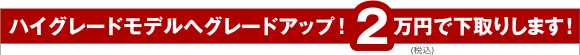 ハイグレードモデルへグレードアップ!2万円で下取りします!
