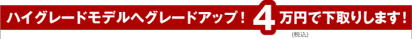 ハイグレードモデルへグレードアップ！4万円で下取りします！