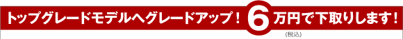 トップグレードモデルへグレードアップ！6万円で下取りします！