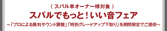 〈 スバル車オーナー対象 〉スバルでもっと！いい音フェア 〜「プロによる無料サウンド調整」「特別グレードアップ下取り」を期間限定でご提供〜