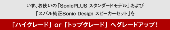 いま、お使いの「SonicPLUS スタンダードモデル」および「スバル純正Sonic Design スピーカーセット」を「ハイグレード」or「トップブレード」へグレードアップ！