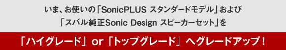 いま、お使いの「SonicPLUS スタンダードモデル」および「スバル純正Sonic Design スピーカーセット」を「ハイグレード」or「トップブレード」へグレードアップ!