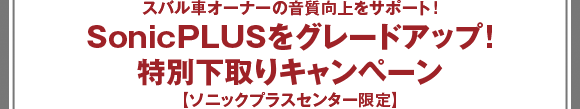 スバル車オーナーの音質向上をサポート！SonicPLUSをグレードアップ！特別下取りキャンペーン【ソニックプラスセンター限定】