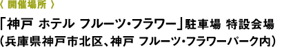 〈 開催場所 〉「神戸 ホテル フルーツ・フラワー」駐車場 特設会場 （兵庫県神戸市北区、神戸 フルーツ・フラワーパーク内）