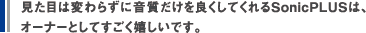 見た目は変わらずに音質だけを良くしてくれるSonicPLUSは、オーナーとしてすごく嬉しいです。