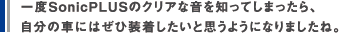 一度SonicPLUSのクリアな音を知ってしまったら、自分の車にはぜひ装着したいと思うようになりましたね。