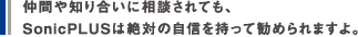 仲間や知り合いに相談されても、SonicPLUSは絶対の自信を持って勧められますよ。