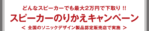 どんなスピーカーでも最大2万円で下取り !!スピーカーのりかえキャンペーン＜ 全国のソニックデザイン製品認定販売店で実施 ＞