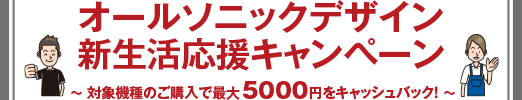 オールソニックデザイン新生活応援キャンペーン ? 対象機種のご購入で最大5000円をキャッシュバック！ ?