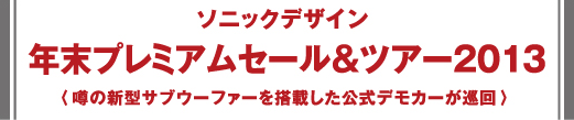 ソニックデザイン -  年末プレミアムセール＆ツアー2013 - 噂の新型サブウーファーを搭載した公式デモカーが巡回