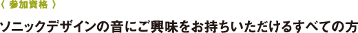 〈 参加資格 〉ソニックデザインの音にご興味をお持ちいただけるすべての方