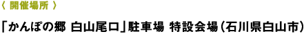 〈 開催場所 〉「かんぽの郷 白山尾口」駐車場 特設会場（石川県白山市）