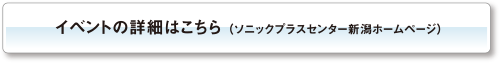 イベントの詳細はこちら （ソニックプラスセンター新潟ホームページ）