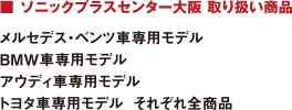 ■ ソニックプラスセンター大阪 取り扱い商品 : メルセデス・ベンツ車専用モデル/BMW車専用モデル/アウディ車専用モデル/トヨタ車専用モデル  それぞれ全商品