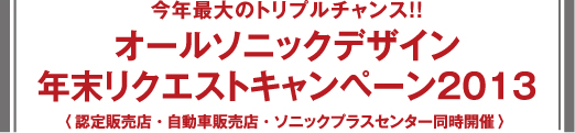 今年最大のトリプルチャンス!! オールソニックデザイン 年末リクエストキャンペーン2013 〈認定販売店・自動車販売店・ソニックプラスセンター同時開催〉