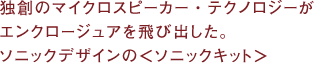 独創のマイクロスピーカー・テクノロジーがエンクロージュアを飛び出した。ソニックデザインの＜ソニックキット＞