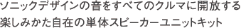 ソニックデザインの音をすべてのクルマに開放する
楽しみかた自在の単体スピーカーユニットキット