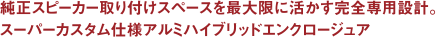 純正スピーカー取り付けスペースを最大限に活かす完全専用設計。スーパーカスタム仕様アルミハイブリッドエンクロージュア