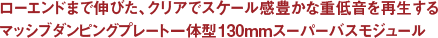 ローエンドまで伸びた、クリアでスケール感豊かな重低音を再生するマッシブダンピングプレート一体型130mmスーパーバスモジュール