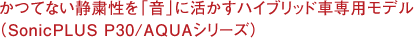 かつてない静粛性を「音」に活かすハイブリッド車専用モデル（SonicPLUS P30/AQUAシリーズ）