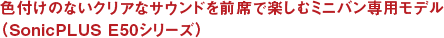 色付けのないクリアなサウンドを前席で楽しむミニバン専用モデル（SonicPLUS E50シリーズ）